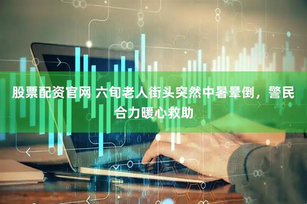 股票配资官网 六旬老人街头突然中暑晕倒，警民合力暖心救助