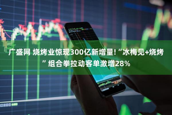 广盛网 烧烤业惊现300亿新增量!“冰梅见+烧烤”组合拳拉动客单激增28%
