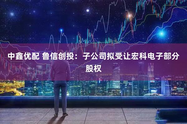 中鑫优配 鲁信创投：子公司拟受让宏科电子部分股权