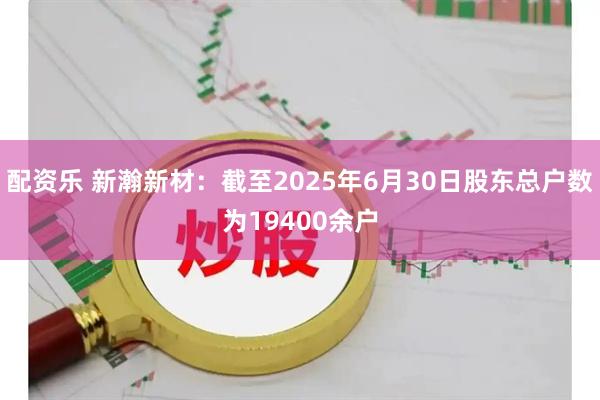 配资乐 新瀚新材：截至2025年6月30日股东总户数为19400余户