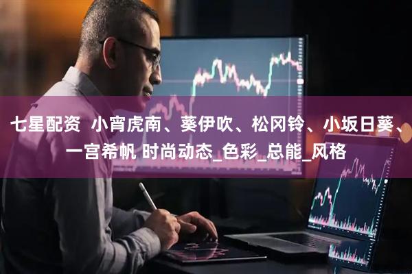 七星配资  小宵虎南、葵伊吹、松冈铃、小坂日葵、一宫希帆 时尚动态_色彩_总能_风格