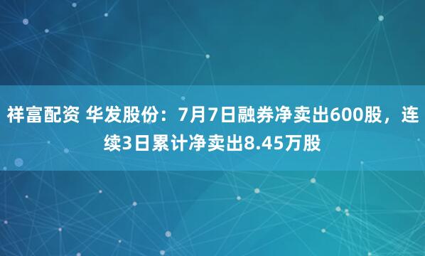 祥富配资 华发股份：7月7日融券净卖出600股，连续3日累计净卖出8.45万股