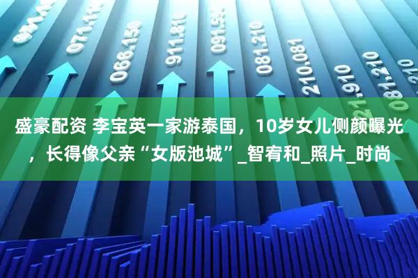 盛豪配资 李宝英一家游泰国，10岁女儿侧颜曝光，长得像父亲“女版池城”_智宥和_照片_时尚