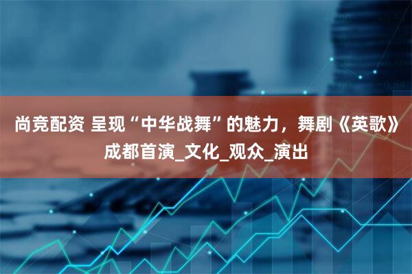 尚竞配资 呈现“中华战舞”的魅力，舞剧《英歌》成都首演_文化_观众_演出