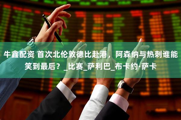 牛鑫配资 首次北伦敦德比赴港，阿森纳与热刺谁能笑到最后？_比赛_萨利巴_布卡约·萨卡