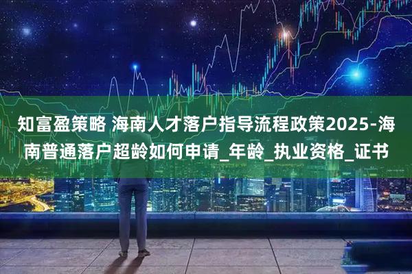知富盈策略 海南人才落户指导流程政策2025-海南普通落户超龄如何申请_年龄_执业资格_证书