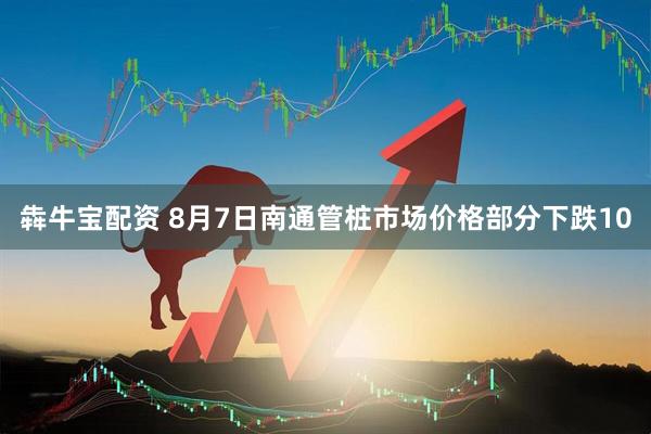 犇牛宝配资 8月7日南通管桩市场价格部分下跌10