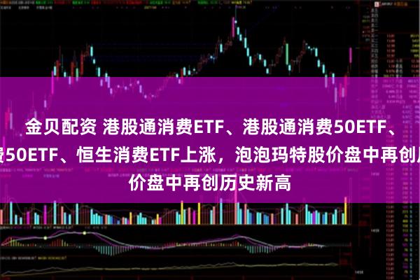 金贝配资 港股通消费ETF、港股通消费50ETF、港股消费50ETF、恒生消费ETF上涨，泡泡玛特股价盘中再创历史新高