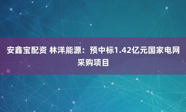 安鑫宝配资 林洋能源：预中标1.42亿元国家电网采购项目