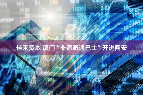 佳禾资本 厦门“非遗奇遇巴士”开进翔安