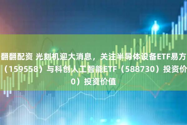 翻翻配资 光刻机迎大消息，关注半导体设备ETF易方达（159558）与科创人工智能ETF（588730）投资价值