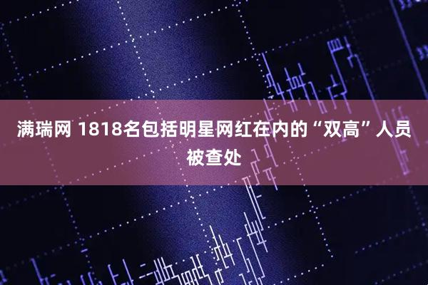 满瑞网 1818名包括明星网红在内的“双高”人员被查处