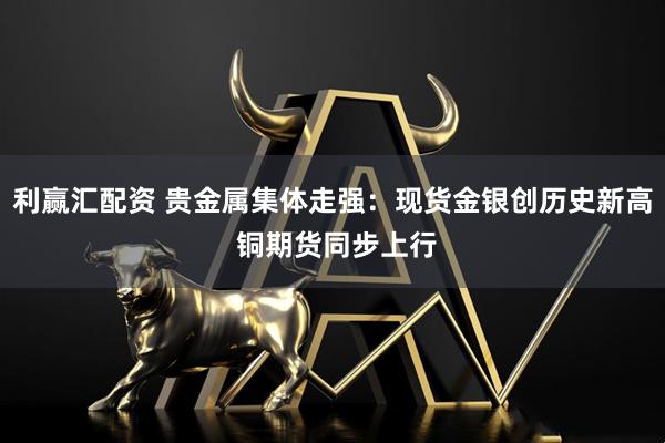 利赢汇配资 贵金属集体走强：现货金银创历史新高 铜期货同步上行