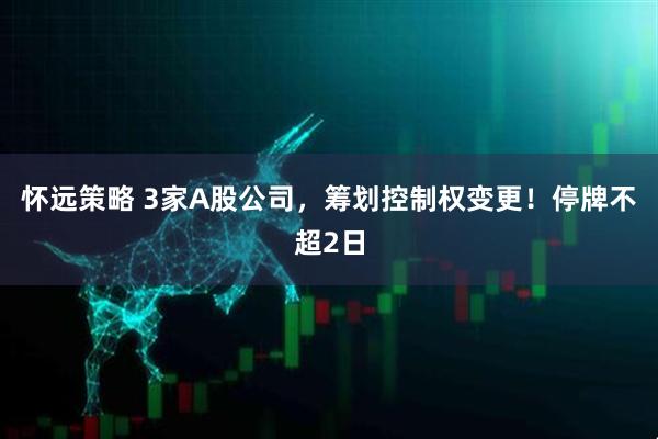 怀远策略 3家A股公司,筹划控制权变更!停牌不超2日