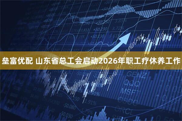 垒富优配 山东省总工会启动2026年职工疗休养工作