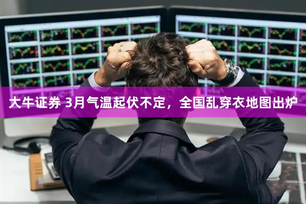 大牛证券 3月气温起伏不定，全国乱穿衣地图出炉