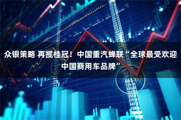 众银策略 再揽桂冠！中国重汽蝉联“全球最受欢迎中国商用车品牌”